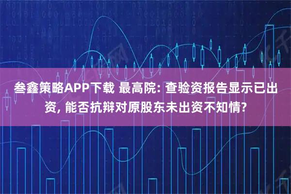 叁鑫策略APP下载 最高院: 查验资报告显示已出资, 能否抗辩对原股东未出资不知情?