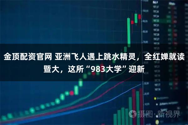 金顶配资官网 亚洲飞人遇上跳水精灵，全红婵就读暨大，这所“983大学”迎新