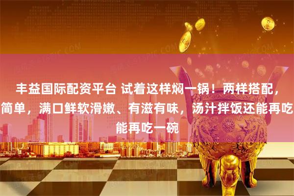 丰益国际配资平台 试着这样焖一锅！两样搭配，做法简单，满口鲜软滑嫩、有滋有味，汤汁拌饭还能再吃一碗