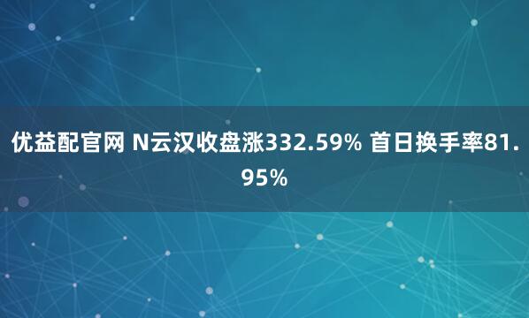优益配官网 N云汉收盘涨332.59% 首日换手率81.95%