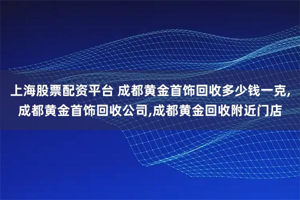 上海股票配资平台 成都黄金首饰回收多少钱一克,成都黄金首饰回收公司,成都黄金回收附近门店