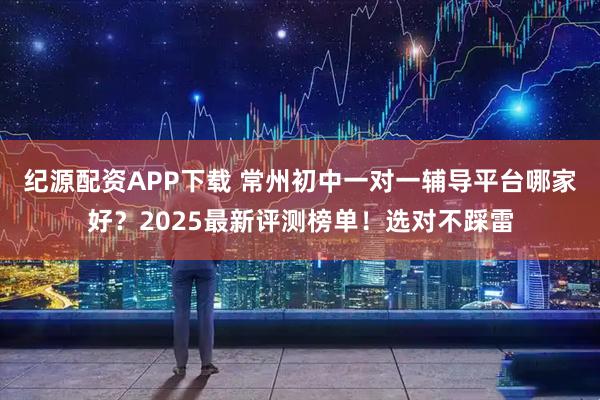 纪源配资APP下载 常州初中一对一辅导平台哪家好？2025最新评测榜单！选对不踩雷