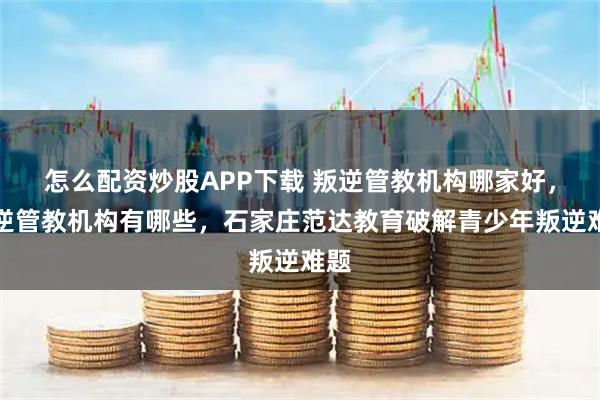 怎么配资炒股APP下载 叛逆管教机构哪家好，叛逆管教机构有哪些，石家庄范达教育破解青少年叛逆难题