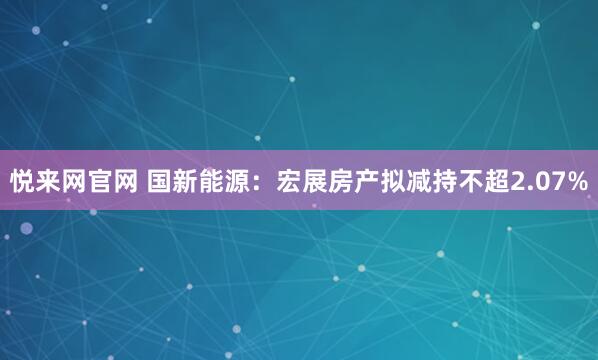 悦来网官网 国新能源：宏展房产拟减持不超2.07%