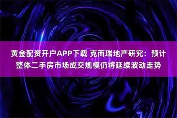 黄金配资开户APP下载 克而瑞地产研究：预计整体二手房市场成交规模仍将延续波动走势