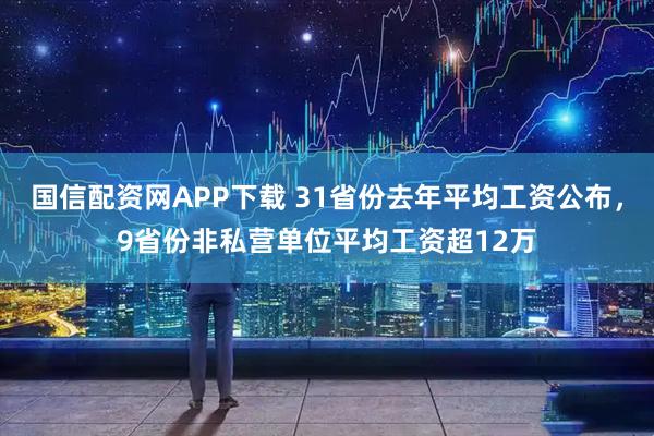 国信配资网APP下载 31省份去年平均工资公布，9省份非私营单位平均工资超12万