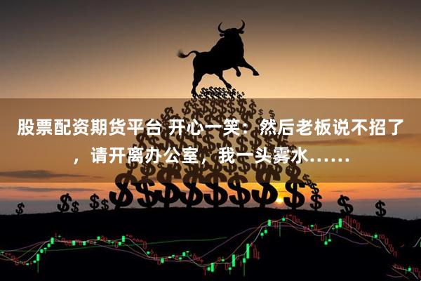 股票配资期货平台 开心一笑：然后老板说不招了，请开离办公室，我一头雾水……