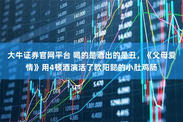 大牛证券官网平台 喝的是酒出的是丑,《父母爱情》用4顿酒演活了欧阳懿的小肚鸡肠