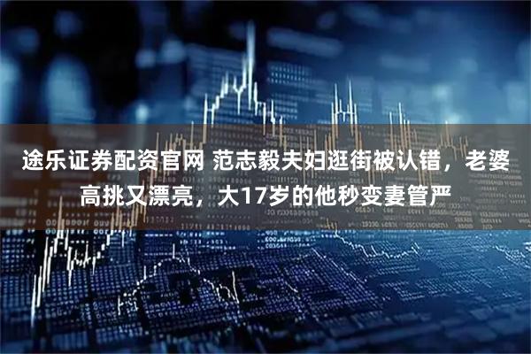 途乐证券配资官网 范志毅夫妇逛街被认错,老婆高挑又漂亮,大17岁的他秒变妻管严