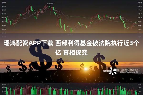 瑶鸿配资APP下载 西部利得基金被法院执行近3个亿 真相探究