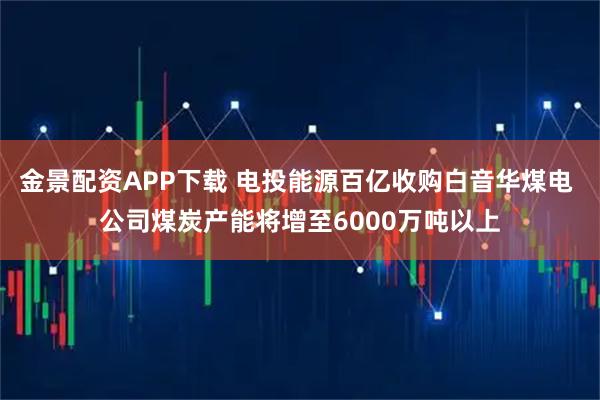 金景配资APP下载 电投能源百亿收购白音华煤电 公司煤炭产能将增至6000万吨以上