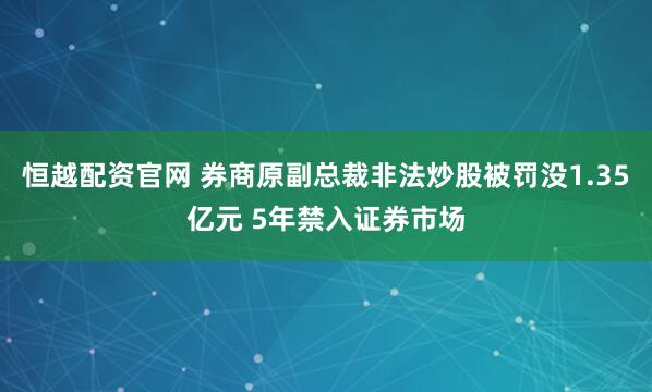 恒越配资官网 券商原副总裁非法炒股被罚没1.35亿元 5年禁入证券市场
