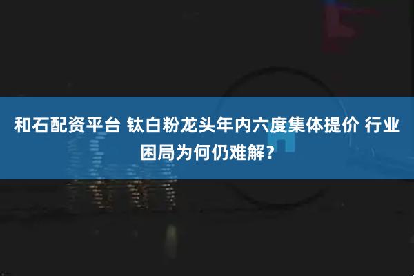和石配资平台 钛白粉龙头年内六度集体提价 行业困局为何仍难解？