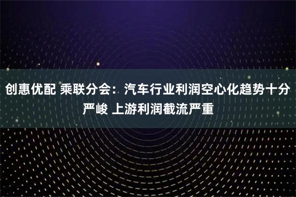 创惠优配 乘联分会：汽车行业利润空心化趋势十分严峻 上游利润截流严重