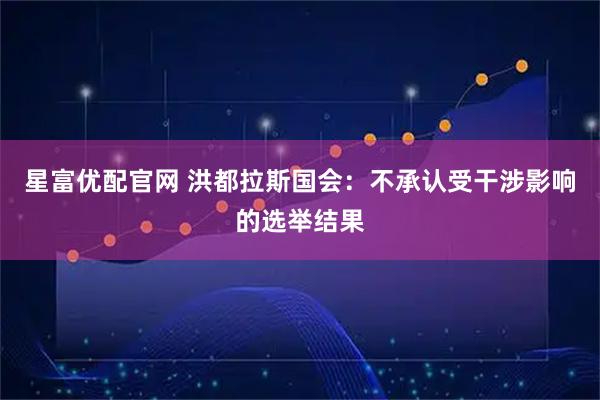 星富优配官网 洪都拉斯国会：不承认受干涉影响的选举结果