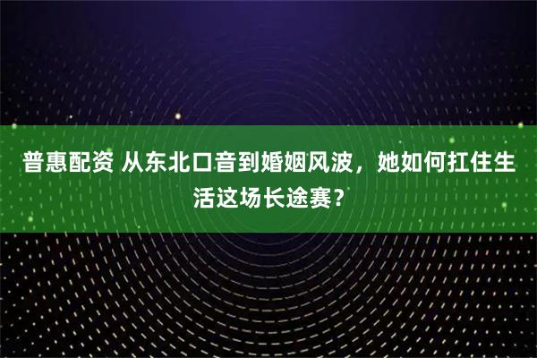 普惠配资 从东北口音到婚姻风波，她如何扛住生活这场长途赛？
