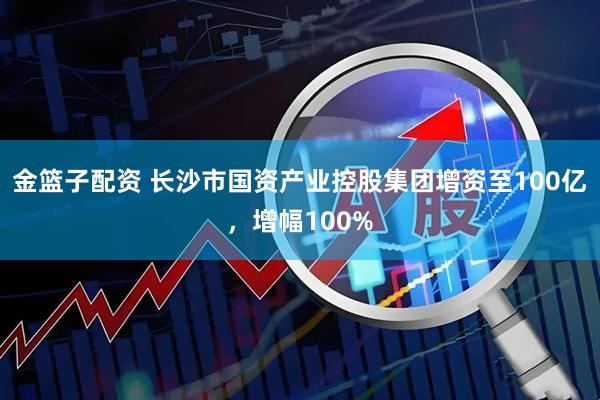 金篮子配资 长沙市国资产业控股集团增资至100亿，增幅100%