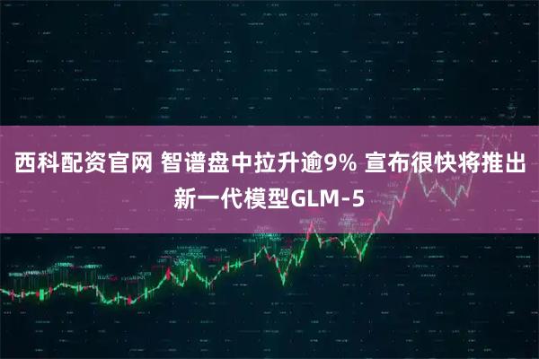 西科配资官网 智谱盘中拉升逾9% 宣布很快将推出新一代模型GLM-5