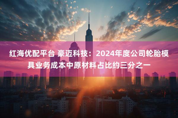 红海优配平台 豪迈科技：2024年度公司轮胎模具业务成本中原材料占比约三分之一