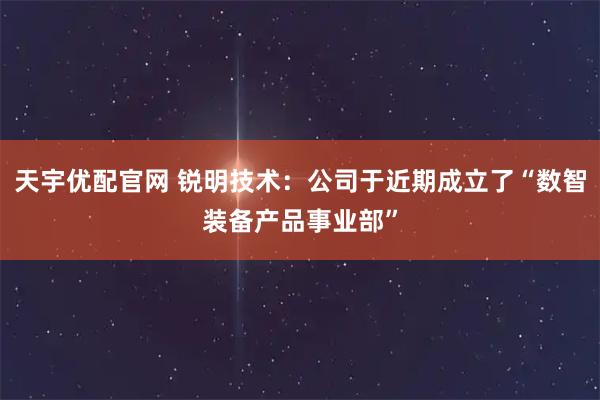 天宇优配官网 锐明技术：公司于近期成立了“数智装备产品事业部”