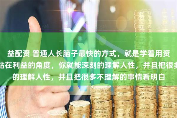 益配资 普通人长脑子最快的方式，就是学着用资本的视角来看世界。站在利益的角度，你就能深刻的理解人性，并且把很多不理解的事情看明白