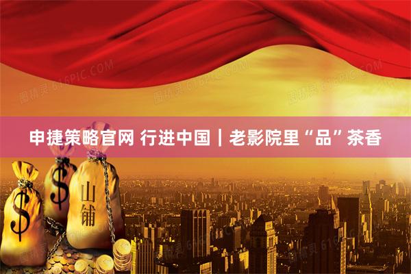 申捷策略官网 行进中国｜老影院里“品”茶香