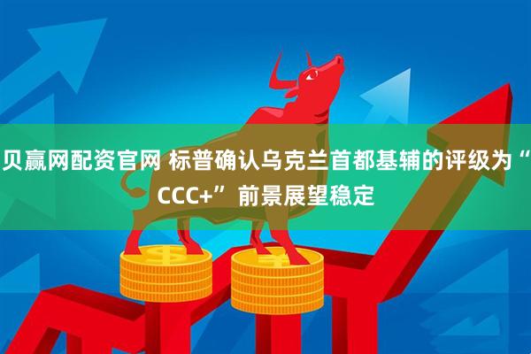 贝赢网配资官网 标普确认乌克兰首都基辅的评级为“CCC+” 前景展望稳定