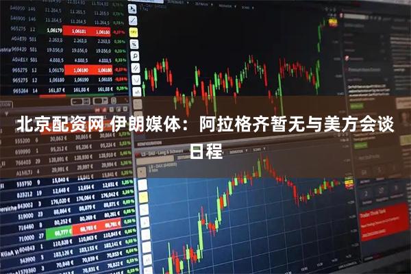 北京配资网 伊朗媒体：阿拉格齐暂无与美方会谈日程