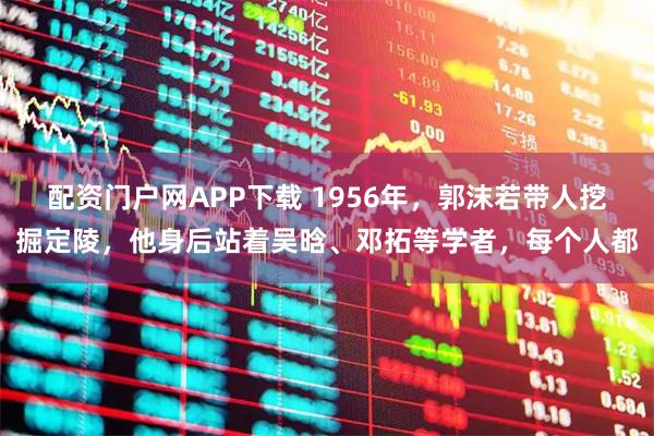配资门户网APP下载 1956年，郭沫若带人挖掘定陵，他身后站着吴晗、邓拓等学者，每个人都