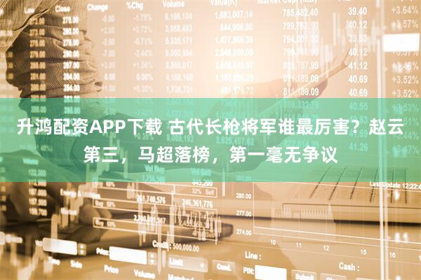 升鸿配资APP下载 古代长枪将军谁最厉害？赵云第三，马超落榜，第一毫无争议